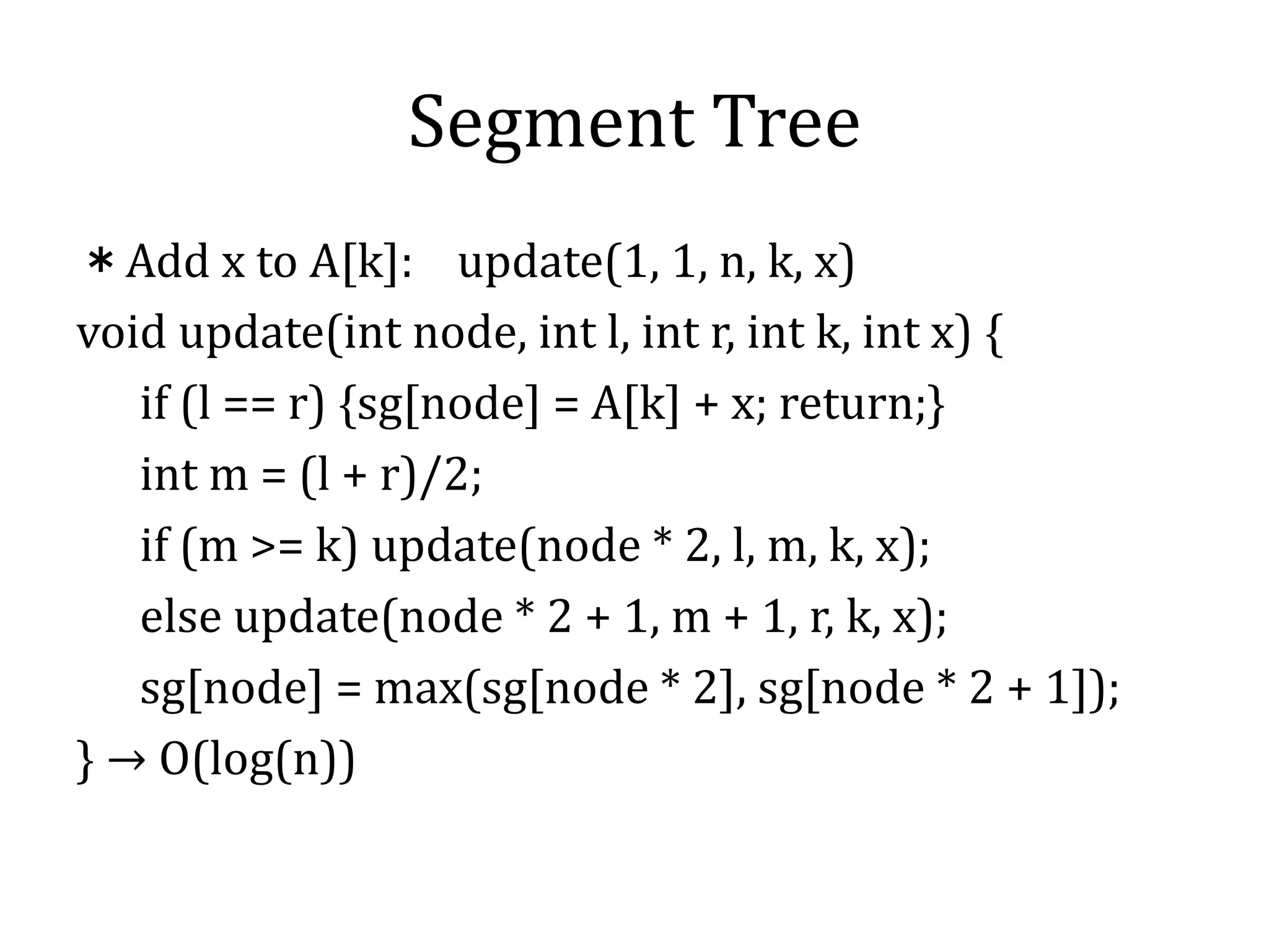 Segment Tree
＊Add x to A[k]: update(1, 1, n, k, x)
void update(int node, int l, int r, int k, int x) {
if (l == r) {sg[node] = A[k] + x; return;}
int m = (l + r)/2;
if (m >= k) update(node * 2, l, m, k, x);
else update(node * 2 + 1, m + 1, r, k, x);
sg[node] = max(sg[node * 2], sg[node * 2 + 1]);
} → O(log(n))
 