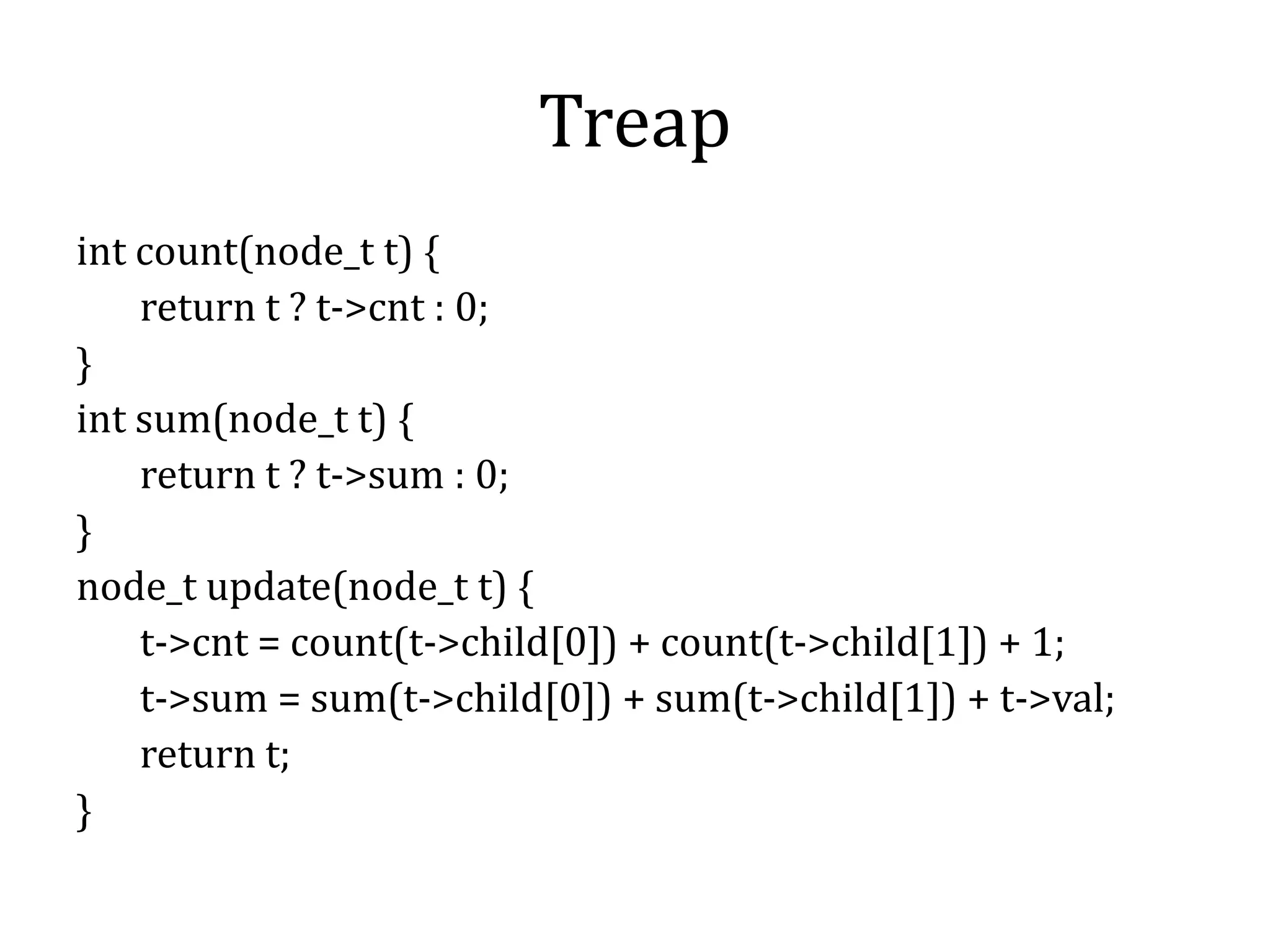 Treap
int count(node_t t) {
return t ? t->cnt : 0;
}
int sum(node_t t) {
return t ? t->sum : 0;
}
node_t update(node_t t) {
t->cnt = count(t->child[0]) + count(t->child[1]) + 1;
t->sum = sum(t->child[0]) + sum(t->child[1]) + t->val;
return t;
}
 