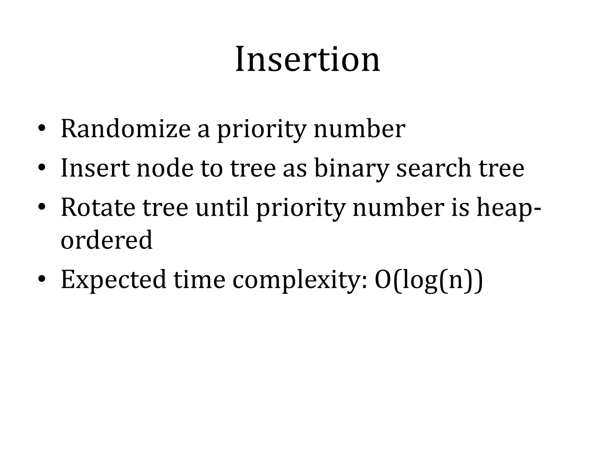Insertion
• Randomize a priority number
• Insert node to tree as binary search tree
• Rotate tree until priority number is heap-
ordered
• Expected time complexity: O(log(n))
 
