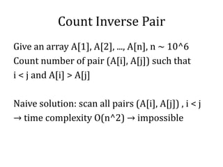 Count Inverse Pair
Give an array A[1], A[2], ..., A[n], n ~ 10^6
Count number of pair (A[i], A[j]) such that
i < j and A[i] > A[j]
Naive solution: scan all pairs (A[i], A[j]) , i < j
→ time complexity O(n^2) → impossible
 
