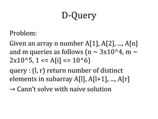 D-Query
Problem:
Given an array n number A[1], A[2], ..., A[n]
and m queries as follows (n ~ 3x10^4, m ~
2x10^5, 1 <= A[i] <= 10^6)
query : (l, r) return number of distinct
elements in subarray A[l], A[l+1], ..., A[r]
→ Cann’t solve with naive solution
 