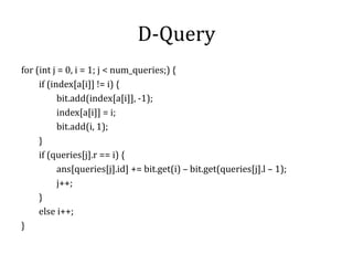 D-Query
for (int j = 0, i = 1; j < num_queries;) {
if (index[a[i]] != i) {
bit.add(index[a[i]], -1);
index[a[i]] = i;
bit.add(i, 1);
}
if (queries[j].r == i) {
ans[queries[j].id] += bit.get(i) – bit.get(queries[j].l – 1);
j++;
}
else i++;
}
 