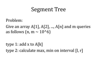 Segment Tree
Problem:
Give an array A[1], A[2], ..., A[n] and m queries
as follows (n, m ~ 10^6)
type 1: add x to A[k]
type 2: calculate max, min on interval [l, r]
 