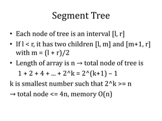Segment Tree
• Each node of tree is an interval [l, r]
• If l < r, it has two children [l, m] and [m+1, r]
with m = (l + r)/2
• Length of array is n → total node of tree is
1 + 2 + 4 + ... + 2^k = 2^(k+1) – 1
k is smallest number such that 2^k >= n
→ total node <= 4n, memory O(n)
 