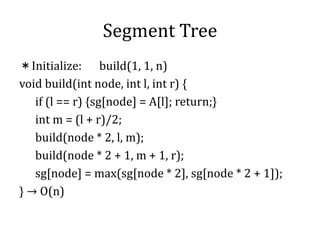 Segment Tree
＊Initialize: build(1, 1, n)
void build(int node, int l, int r) {
if (l == r) {sg[node] = A[l]; return;}
int m = (l + r)/2;
build(node * 2, l, m);
build(node * 2 + 1, m + 1, r);
sg[node] = max(sg[node * 2], sg[node * 2 + 1]);
} → O(n)
 