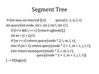 Segment Tree
＊Get max on interval [l,r]: query(1, 1, n, l, r)
int query(int node, int i, int j, int l, int r) {
if (l<=i && j <= r) {return sg[node];}
int m = (i + j)/2;
if (m >= r) return query(node * 2, i, m, l, r);
else if (m < l) return query(node * 2 + 1, m + 1, j, l, r);
else return max(query(node * 2, i, m, l, r),
query(node * 2 + 1, m + 1, j, l, r));
} → O(log(n))
 