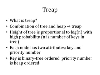 Treap
• What is treap?
• Combination of tree and heap → treap
• Height of tree is proportional to log(n) with
high probability (n is number of keys in
tree)
• Each node has two attributes: key and
priority number
• Key is binary-tree ordered, priority number
is heap ordered
 