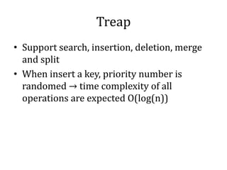 Treap
• Support search, insertion, deletion, merge
and split
• When insert a key, priority number is
randomed → time complexity of all
operations are expected O(log(n))
 
