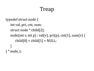 Treap
typedef struct node {
int val, pri, cnt, sum;
struct node * child[2];
node(int v, int p) : val(v), pri(p), cnt(1), sum(v) {
child[0] = child[1] = NULL;
}
} * node_t;
 