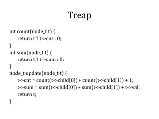 Treap
int count(node_t t) {
return t ? t->cnt : 0;
}
int sum(node_t t) {
return t ? t->sum : 0;
}
node_t update(node_t t) {
t->cnt = count(t->child[0]) + count(t->child[1]) + 1;
t->sum = sum(t->child[0]) + sum(t->child[1]) + t->val;
return t;
}
 