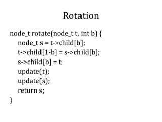 Rotation
node_t rotate(node_t t, int b) {
node_t s = t->child[b];
t->child[1-b] = s->child[b];
s->child[b] = t;
update(t);
update(s);
return s;
}
 