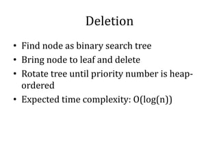 Deletion
• Find node as binary search tree
• Bring node to leaf and delete
• Rotate tree until priority number is heap-
ordered
• Expected time complexity: O(log(n))
 