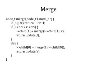 Merge
node_t merge(node_t l, node_t r) {
if (!l || !r) return !l ? r : l;
if (l->pri > r->pri) {
l->child[1] = merge(l->child[1], r);
return update(l);
}
else {
r->child[0] = merge(l, r->child[0]);
return update(r);
}
}
 