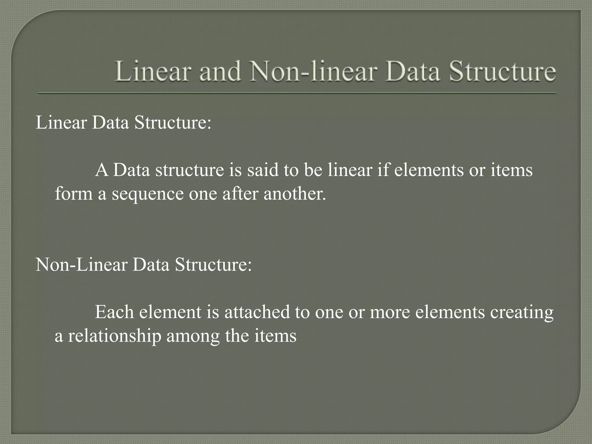 Linear Data Structure:
A Data structure is said to be linear if elements or items
form a sequence one after another.
Non-Linear Data Structure:
Each element is attached to one or more elements creating
a relationship among the items
 