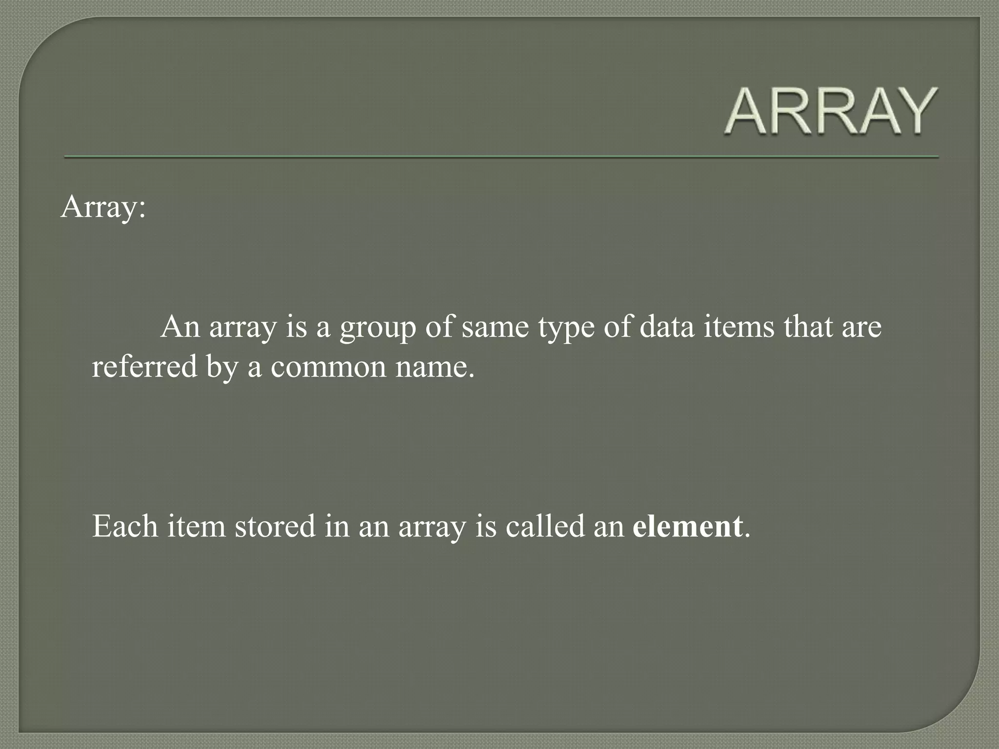 Array:
An array is a group of same type of data items that are
referred by a common name.
Each item stored in an array is called an element.
 