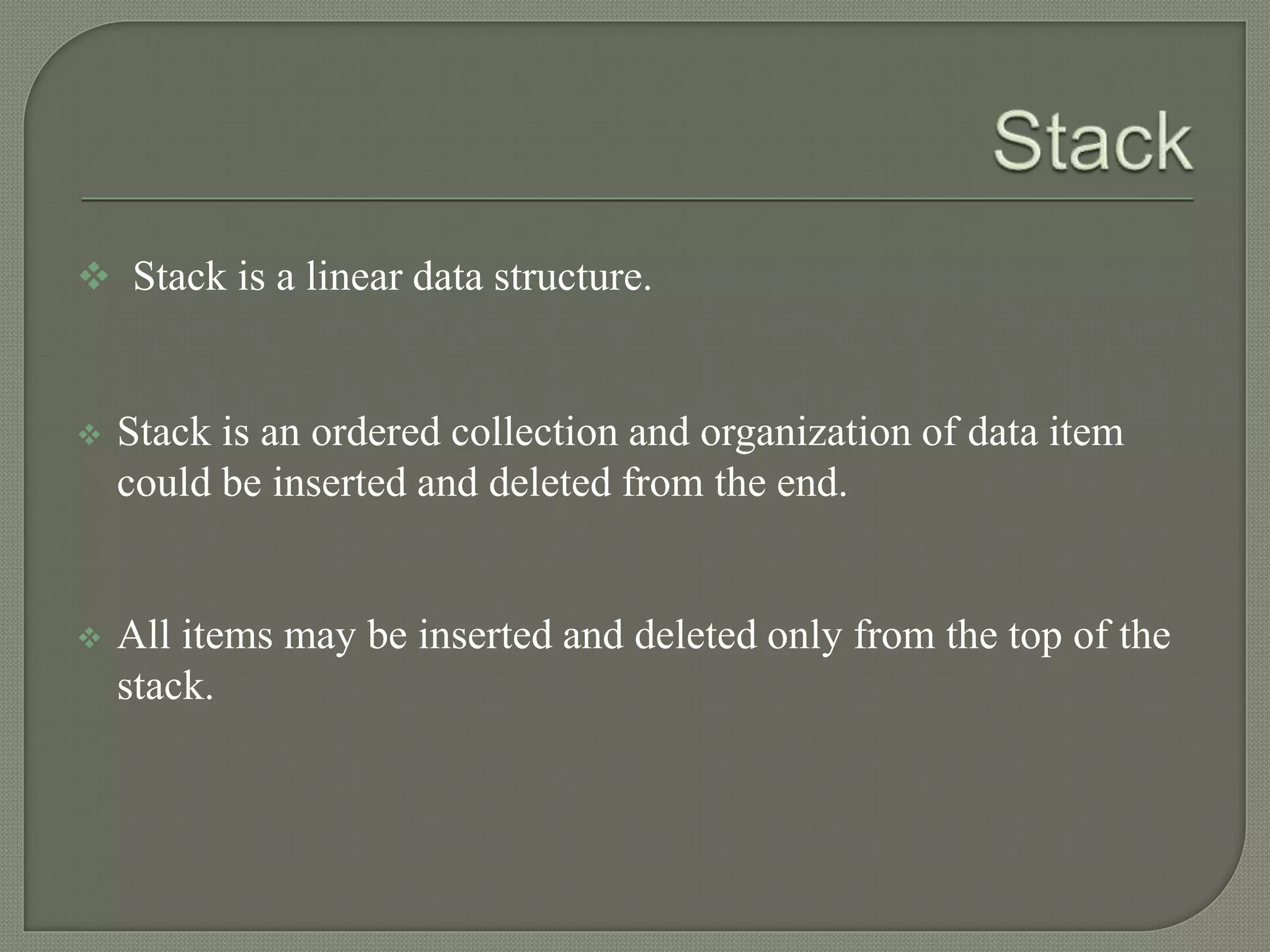  Stack is a linear data structure.
 Stack is an ordered collection and organization of data item
could be inserted and deleted from the end.
 All items may be inserted and deleted only from the top of the
stack.
 