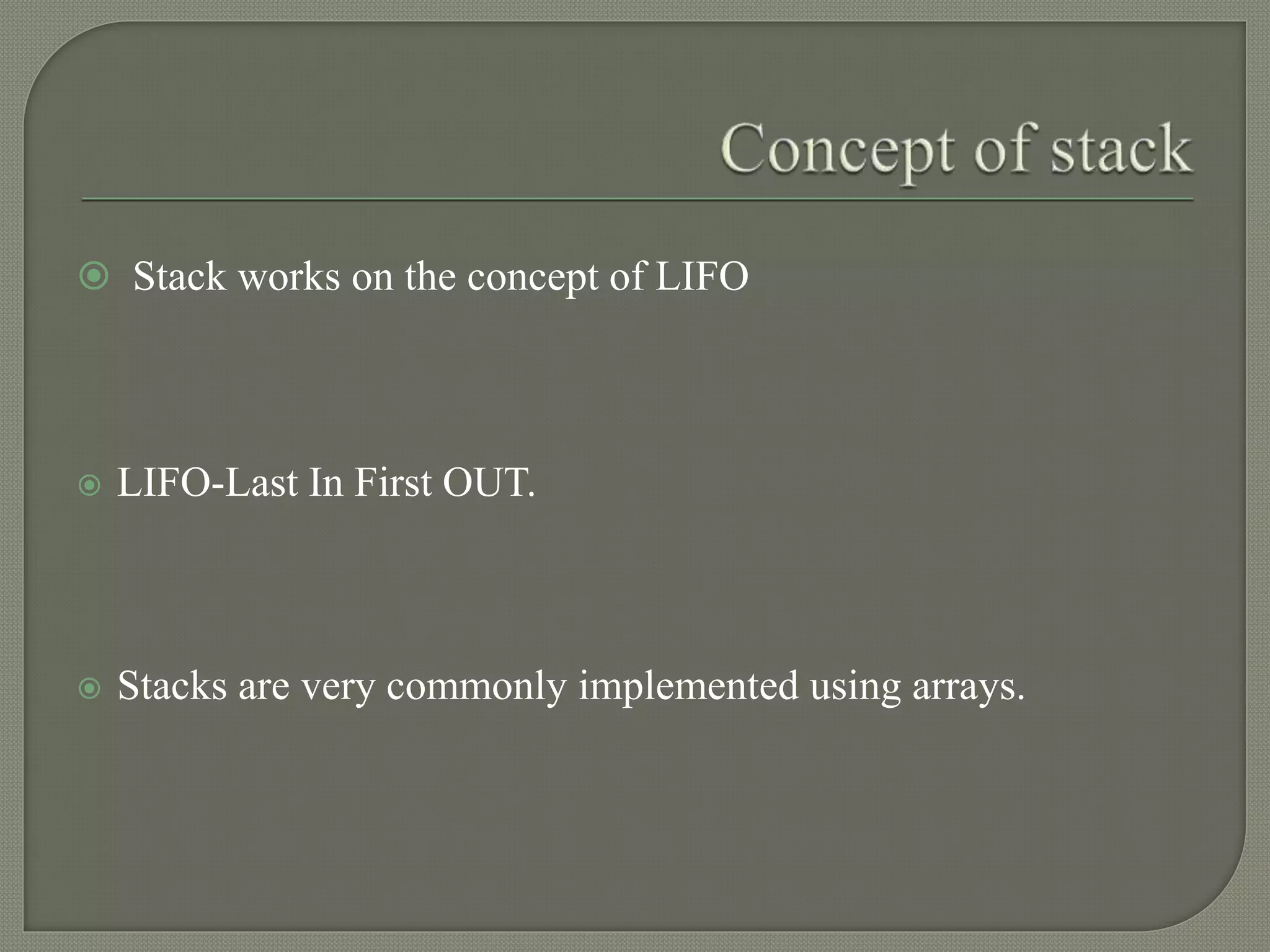  Stack works on the concept of LIFO
 LIFO-Last In First OUT.
 Stacks are very commonly implemented using arrays.
 