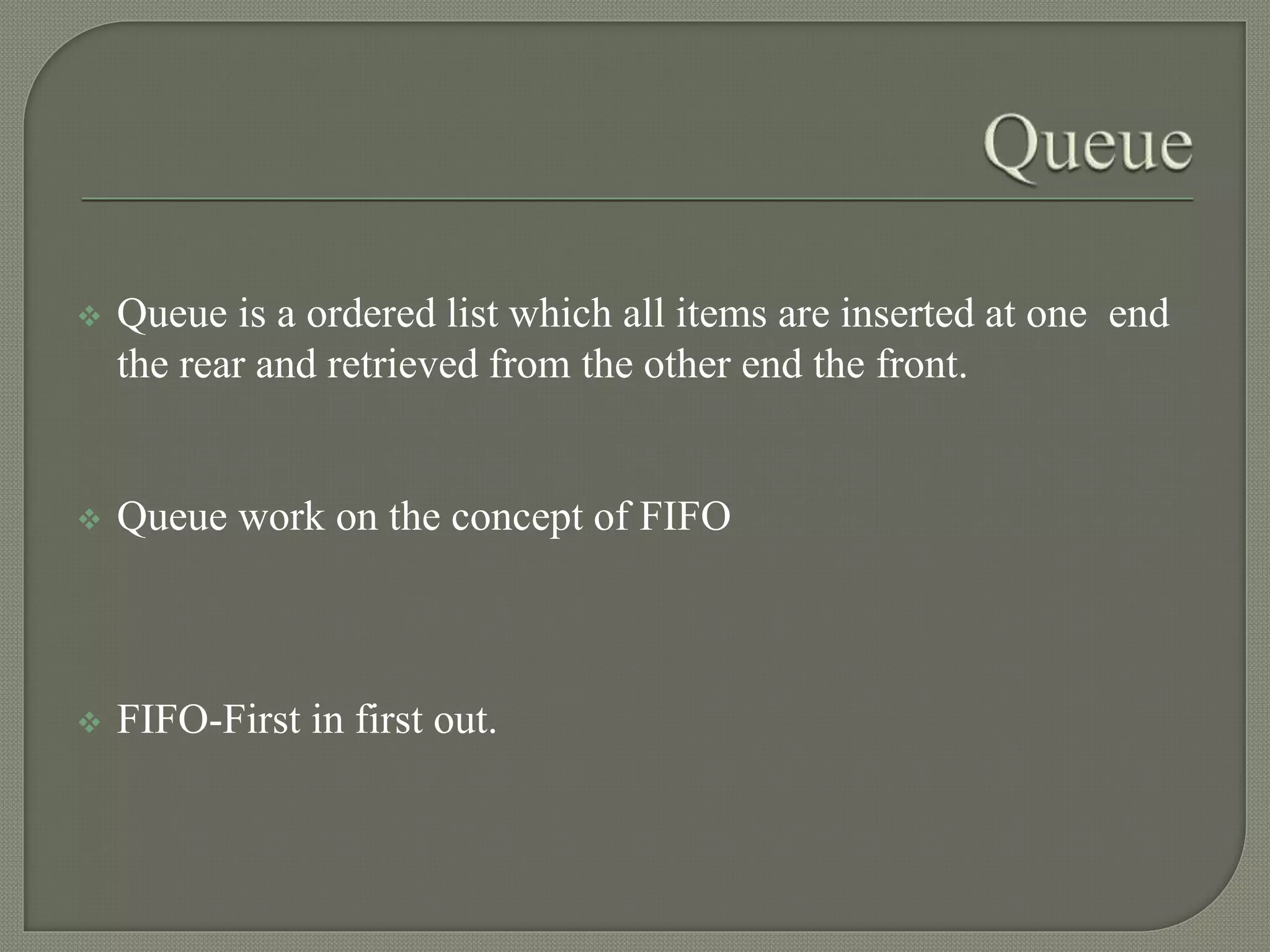  Queue is a ordered list which all items are inserted at one end
the rear and retrieved from the other end the front.
 Queue work on the concept of FIFO
 FIFO-First in first out.
 