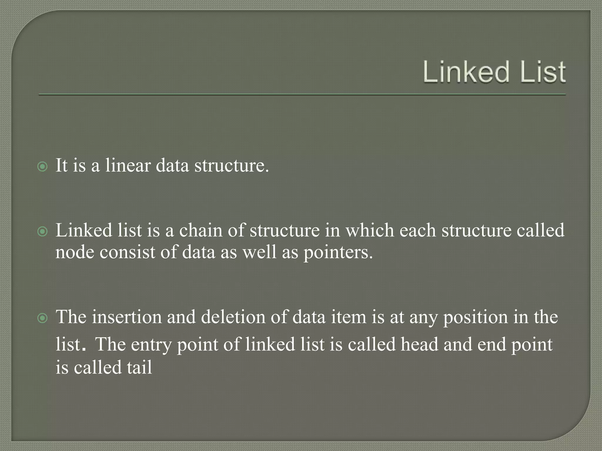  It is a linear data structure.
 Linked list is a chain of structure in which each structure called
node consist of data as well as pointers.
 The insertion and deletion of data item is at any position in the
list. The entry point of linked list is called head and end point
is called tail
 