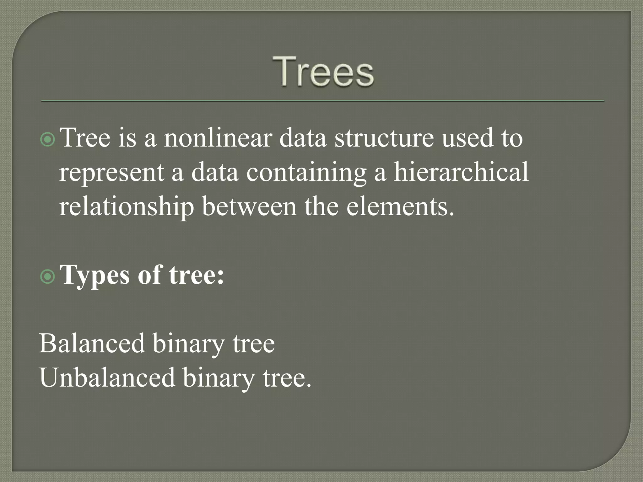 Tree is a nonlinear data structure used to
represent a data containing a hierarchical
relationship between the elements.
Types of tree:
Balanced binary tree
Unbalanced binary tree.
 