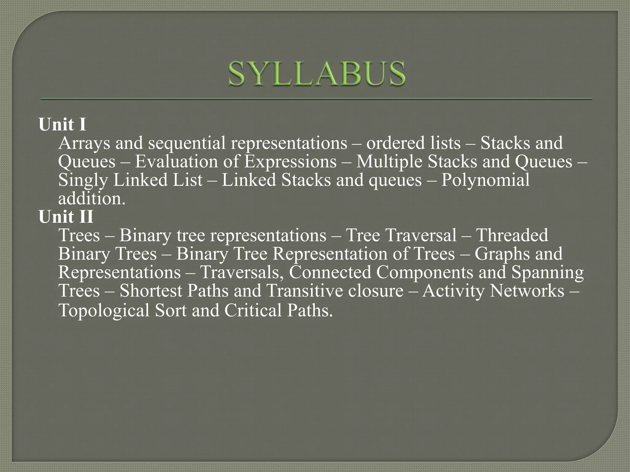 Unit I
Arrays and sequential representations – ordered lists – Stacks and
Queues – Evaluation of Expressions – Multiple Stacks and Queues –
Singly Linked List – Linked Stacks and queues – Polynomial
addition.
Unit II
Trees – Binary tree representations – Tree Traversal – Threaded
Binary Trees – Binary Tree Representation of Trees – Graphs and
Representations – Traversals, Connected Components and Spanning
Trees – Shortest Paths and Transitive closure – Activity Networks –
Topological Sort and Critical Paths.
 