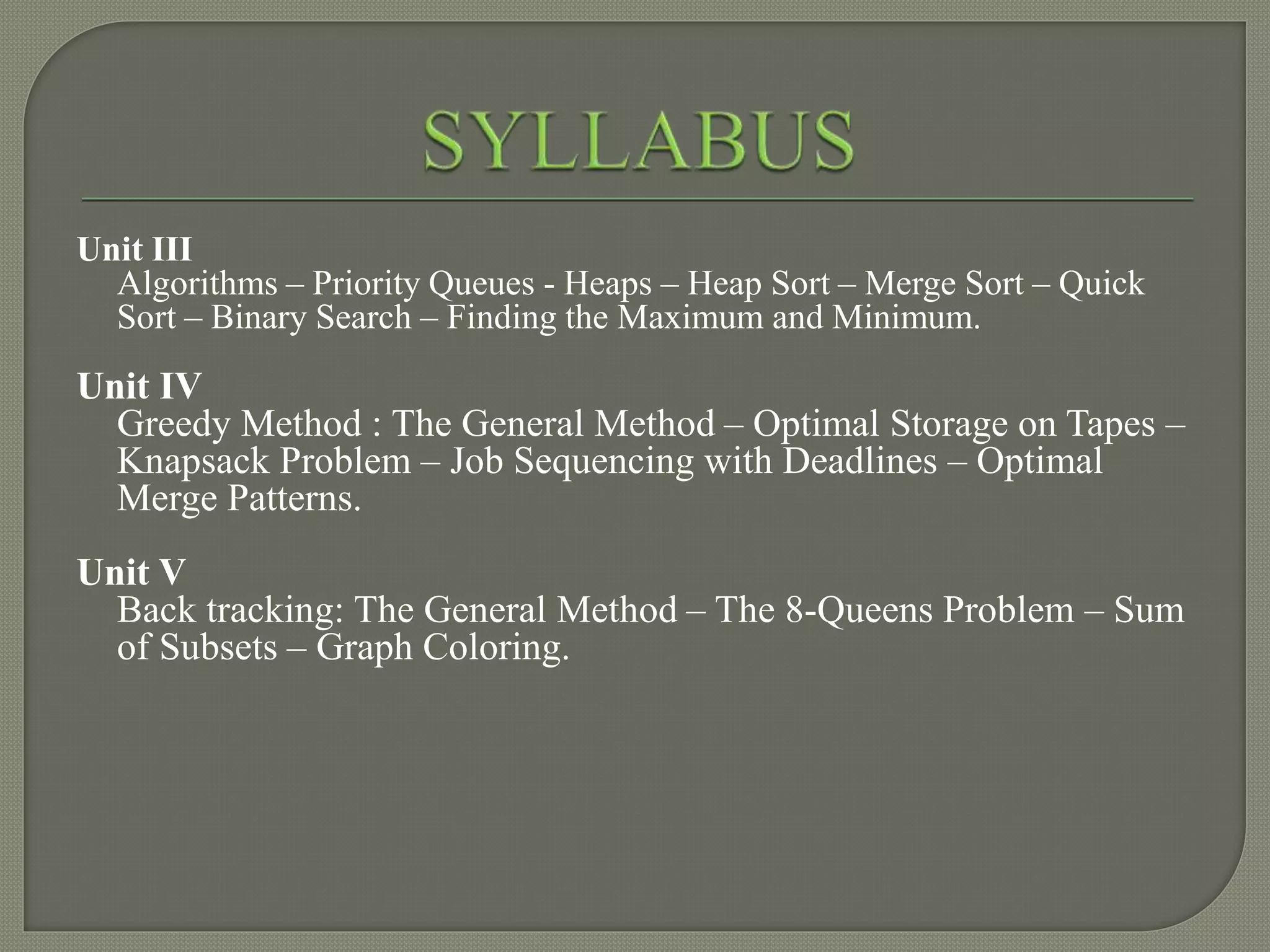 Unit III
Algorithms – Priority Queues - Heaps – Heap Sort – Merge Sort – Quick
Sort – Binary Search – Finding the Maximum and Minimum.
Unit IV
Greedy Method : The General Method – Optimal Storage on Tapes –
Knapsack Problem – Job Sequencing with Deadlines – Optimal
Merge Patterns.
Unit V
Back tracking: The General Method – The 8-Queens Problem – Sum
of Subsets – Graph Coloring.
 