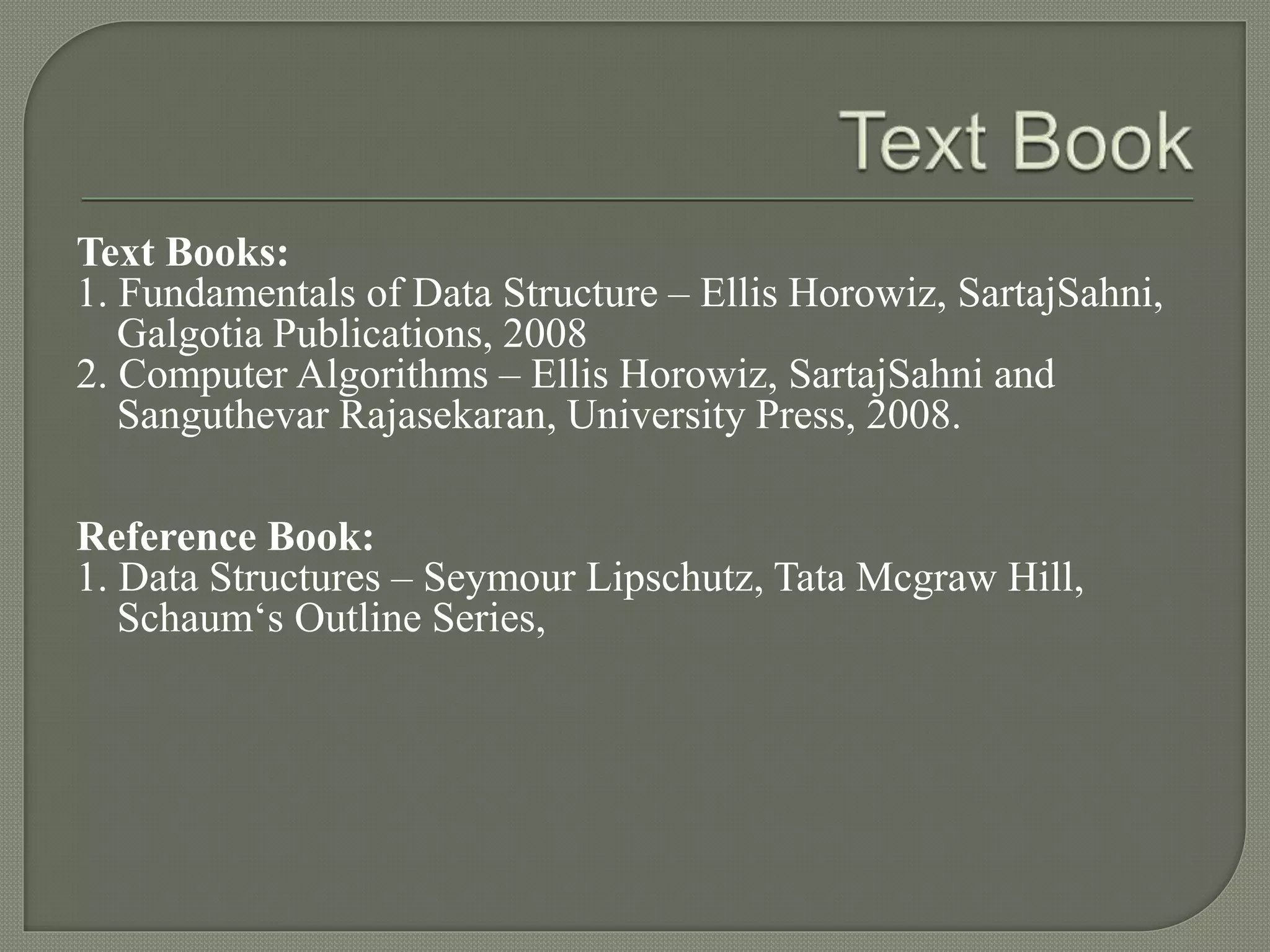 Text Books:
1. Fundamentals of Data Structure – Ellis Horowiz, SartajSahni,
Galgotia Publications, 2008
2. Computer Algorithms – Ellis Horowiz, SartajSahni and
Sanguthevar Rajasekaran, University Press, 2008.
Reference Book:
1. Data Structures – Seymour Lipschutz, Tata Mcgraw Hill,
Schaum‘s Outline Series,
 