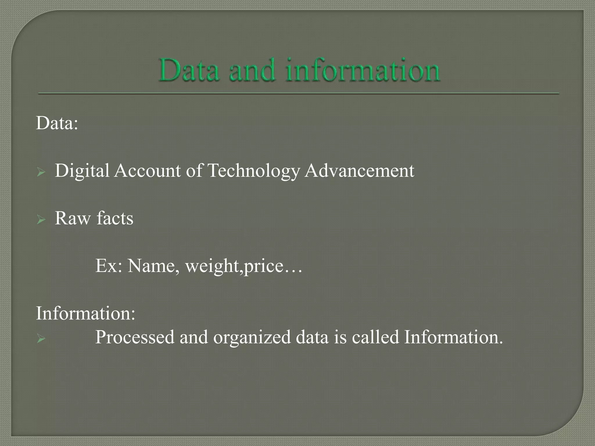 Data:
 Digital Account of Technology Advancement
 Raw facts
Ex: Name, weight,price…
Information:
 Processed and organized data is called Information.
 