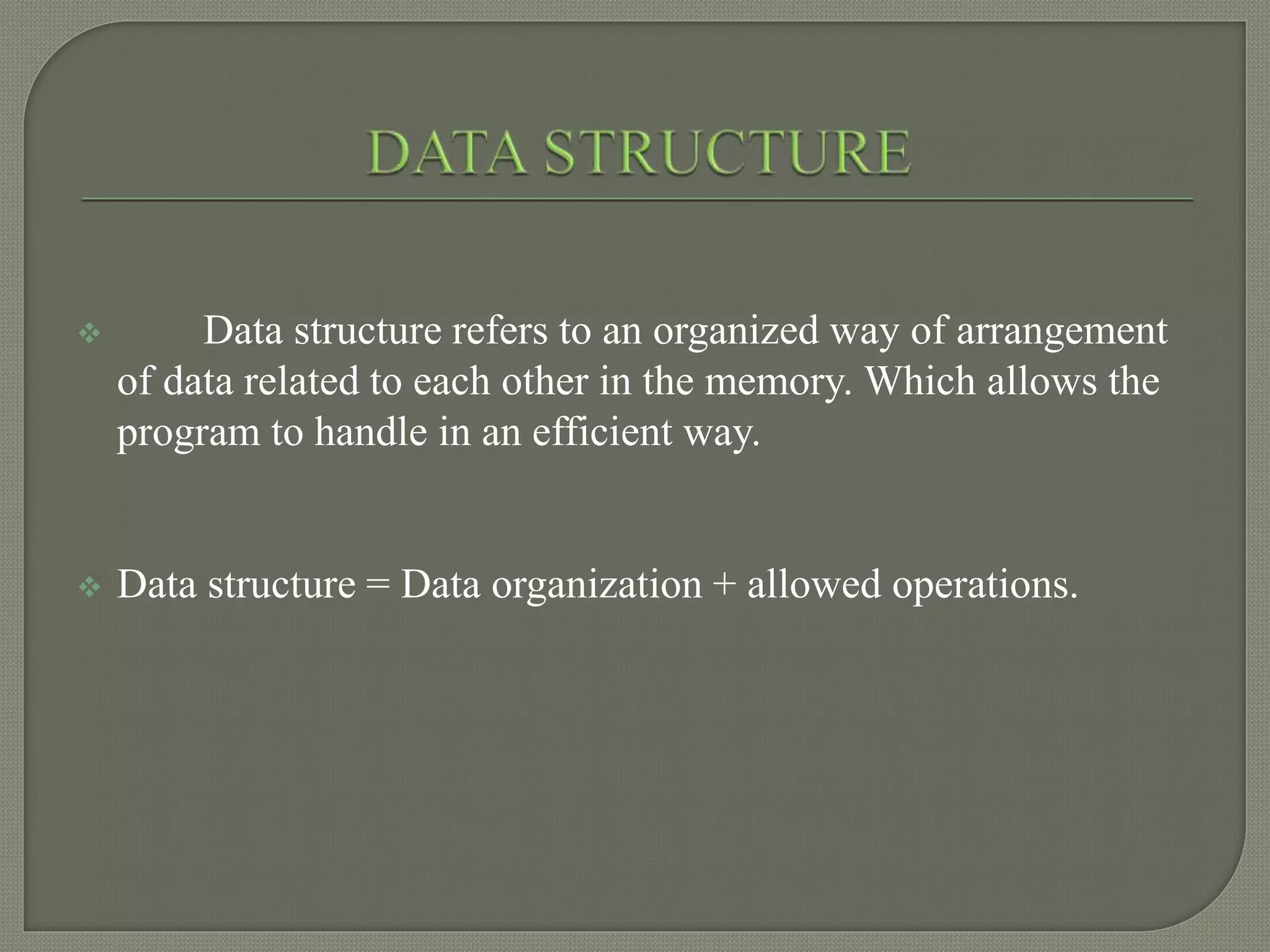  Data structure refers to an organized way of arrangement
of data related to each other in the memory. Which allows the
program to handle in an efficient way.
 Data structure = Data organization + allowed operations.
 