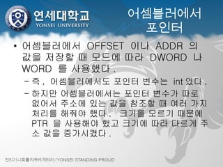 어셈블러에서 포인터 어셈블러에서  OFFSET  이나  ADDR  의 값을 저장할 때 모드에 따라  DWORD  나  WORD  를 사용했다 . 즉 ,  어셈블러에서도 포인터 변수는  int 였다 . 하지만 어셈블러에서는 포인터 변수가 따로 없어서 주소에 있는 값을 참조할 때 여러 가지 처리를 해줘야 했다 .  크기를 모르기 때문에  PTR  을 사용해야 했고 크기에 따라 다르게 주소 값을 증가시켰다 . 