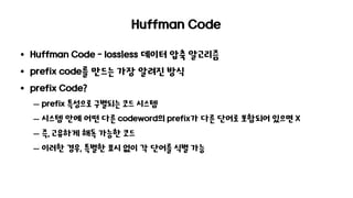 Huffman Code
• Huffman Code - lossㅣess 데이터 압축 알고리즘
• prefix code를 만드는 가장 알려진 방식
• prefix Code?
– prefix 특성으로 구별되는 코드 시스템
– 시스템 안에 어떤 다른 codeword의 prefix가 다른 단어로 포함되어 있으면 X
– 즉, 고유하게 해독 가능한 코드
– 이러한 경우, 특별한 표시 없이 각 단어를 식별 가능
 