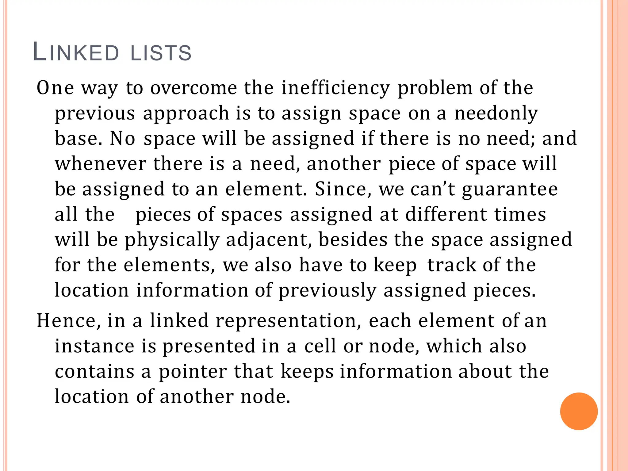 LINKED LISTS
One way to overcome the inefficiency problem of the
previous approach is to assign space on a needonly
base. No space will be assigned if there is no need; and
whenever there is a need, another piece of space will
be assigned to an element. Since, we can’t guarantee
all the pieces of spaces assigned at different times
will be physically adjacent, besides the space assigned
for the elements, we also have to keep track of the
location information of previously assigned pieces.
Hence, in a linked representation, each element of an
instance is presented in a cell or node, which also
contains a pointer that keeps information about the
location of another node.
 