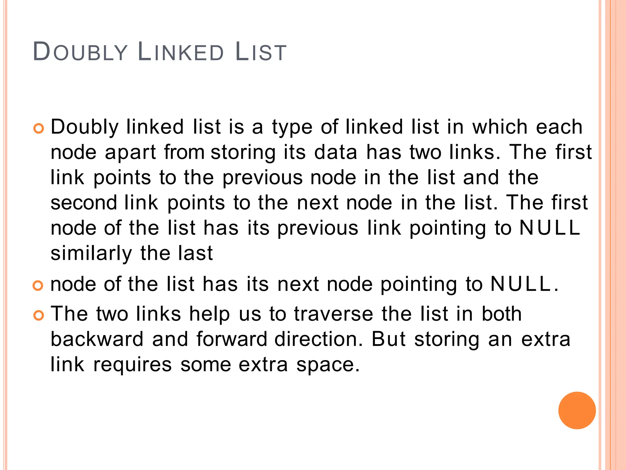 DOUBLY LINKED LIST
 Doubly linked list is a type of linked list in which each
node apart from storing its data has two links. The first
link points to the previous node in the list and the
second link points to the next node in the list. The first
node of the list has its previous link pointing to NULL
similarly the last
 node of the list has its next node pointing to NULL.
 The two links help us to traverse the list in both
backward and forward direction. But storing an extra
link requires some extra space.
 