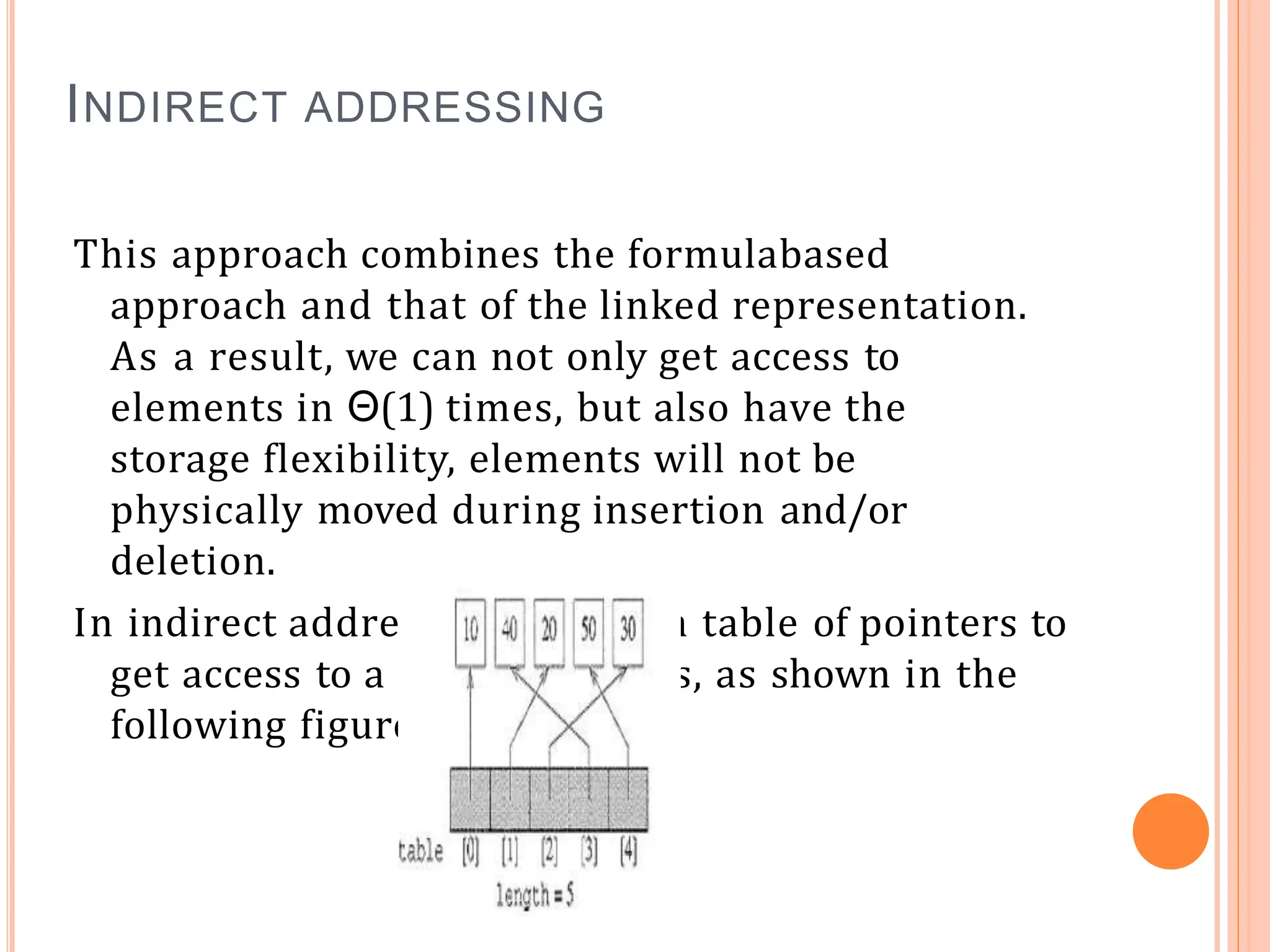 INDIRECT ADDRESSING
This approach combines the formulabased
approach and that of the linked representation.
As a result, we can not only get access to
elements in Θ(1) times, but also have the
storage flexibility, elements will not be
physically moved during insertion and/or
deletion.
In indirect addressing, we use a table of pointers to
get access to a list of elements, as shown in the
following figure.
 