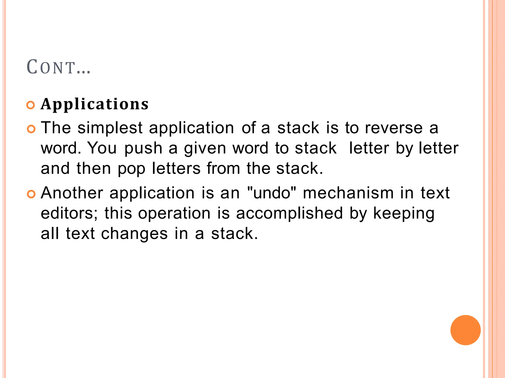 CONT…
 Applications
 The simplest application of a stack is to reverse a
word. You push a given word to stack letter by letter
and then pop letters from the stack.
 Another application is an "undo" mechanism in text
editors; this operation is accomplished by keeping
all text changes in a stack.
 