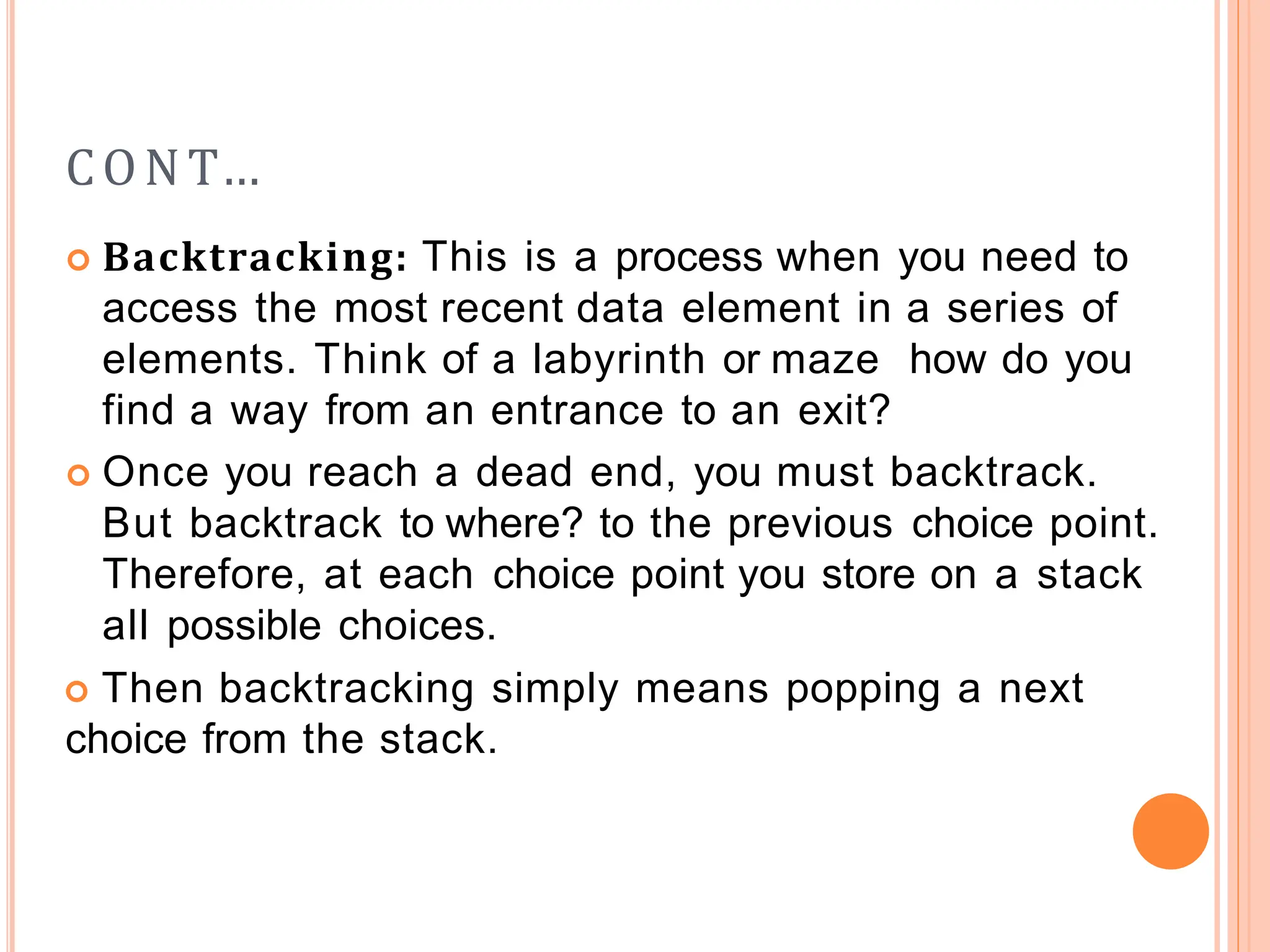 CONT…
 Backtracking: This is a process when you need to
access the most recent data element in a series of
elements. Think of a labyrinth or maze how do you
find a way from an entrance to an exit?
 Once you reach a dead end, you must backtrack.
But backtrack to where? to the previous choice point.
Therefore, at each choice point you store on a stack
all possible choices.
 Then backtracking simply means popping a next
choice from the stack.
 