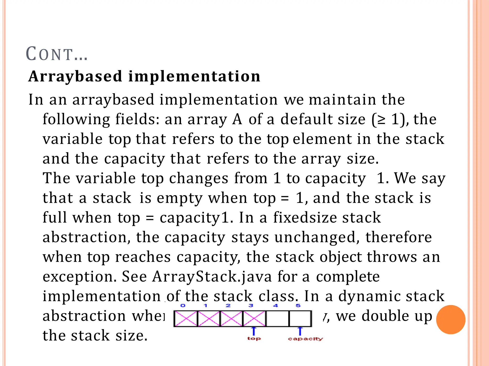 CONT…
Arraybased implementation
In an arraybased implementation we maintain the
following fields: an array A of a default size (≥ 1), the
variable top that refers to the top element in the stack
and the capacity that refers to the array size.
The variable top changes from 1 to capacity 1. We say
that a stack is empty when top = 1, and the stack is
full when top = capacity1. In a fixedsize stack
abstraction, the capacity stays unchanged, therefore
when top reaches capacity, the stack object throws an
exception. See ArrayStack.java for a complete
implementation of the stack class. In a dynamic stack
abstraction when top reaches capacity, we double up
the stack size.
 