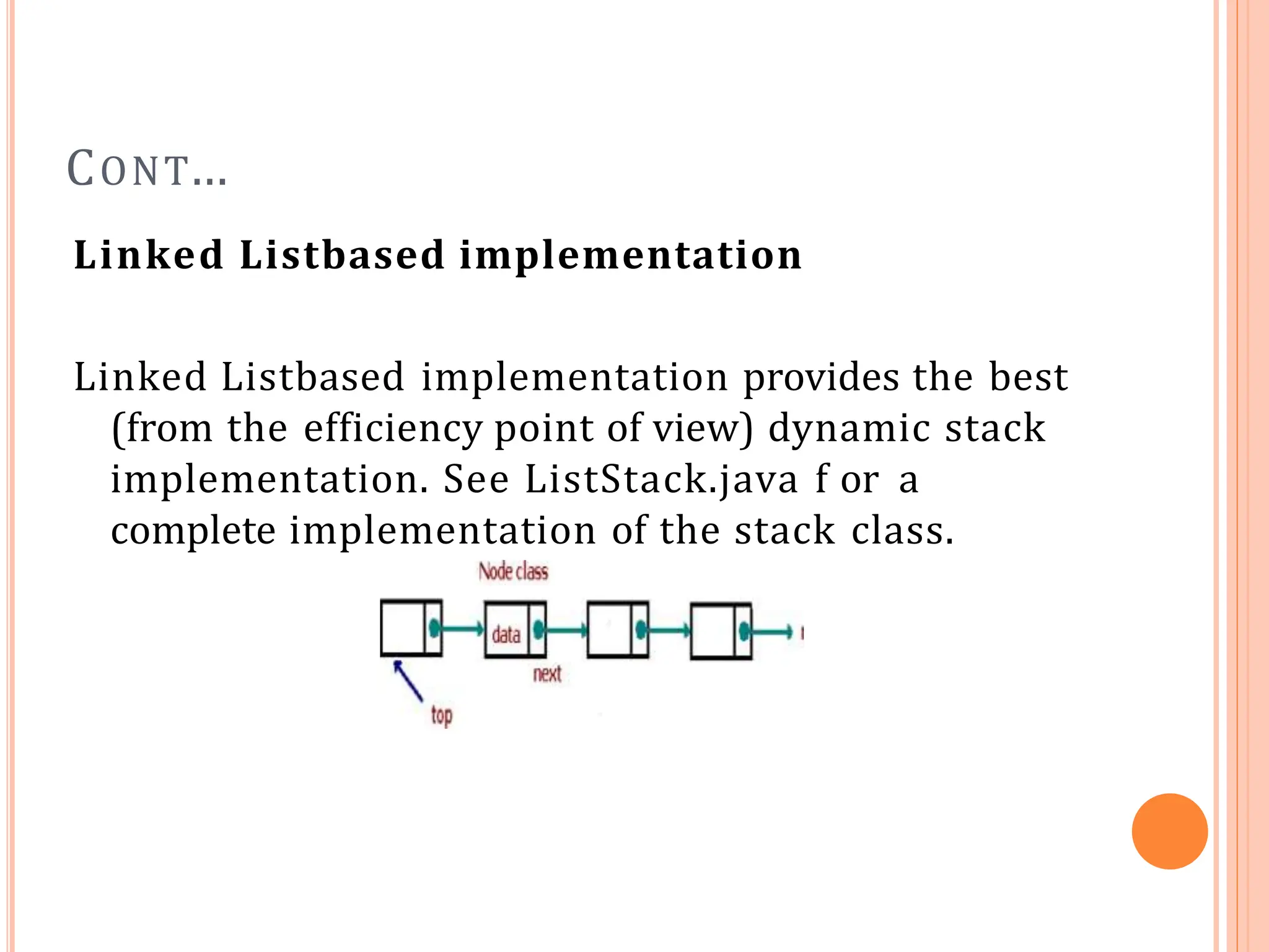 CONT…
Linked Listbased implementation
Linked Listbased implementation provides the best
(from the efficiency point of view) dynamic stack
implementation. See ListStack.java f or a
complete implementation of the stack class.
 