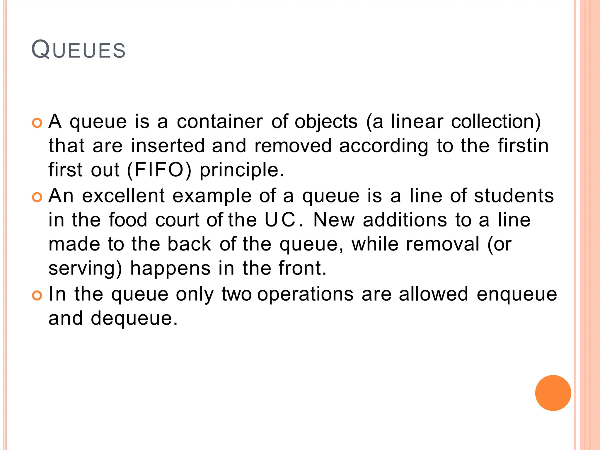 QUEUES
 A queue is a container of objects (a linear collection)
that are inserted and removed according to the firstin
first out (FIFO) principle.
 An excellent example of a queue is a line of students
in the food court of the UC. New additions to a line
made to the back of the queue, while removal (or
serving) happens in the front.
 In the queue only two operations are allowed enqueue
and dequeue.
 
