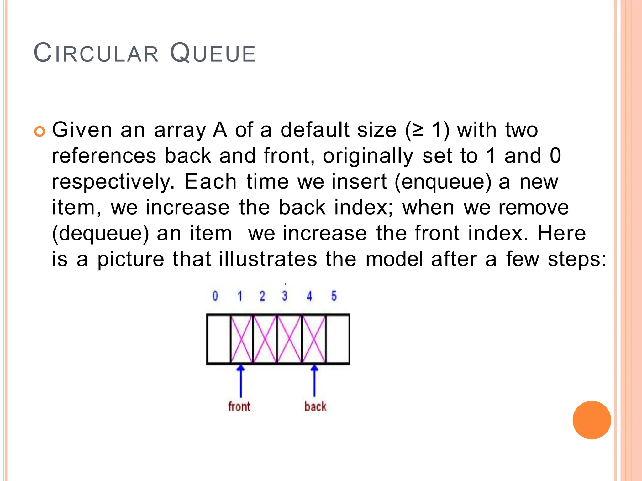 CIRCULAR QUEUE
 Given an array A of a default size (≥ 1) with two
references back and front, originally set to 1 and 0
respectively. Each time we insert (enqueue) a new
item, we increase the back index; when we remove
(dequeue) an item we increase the front index. Here
is a picture that illustrates the model after a few steps:
 