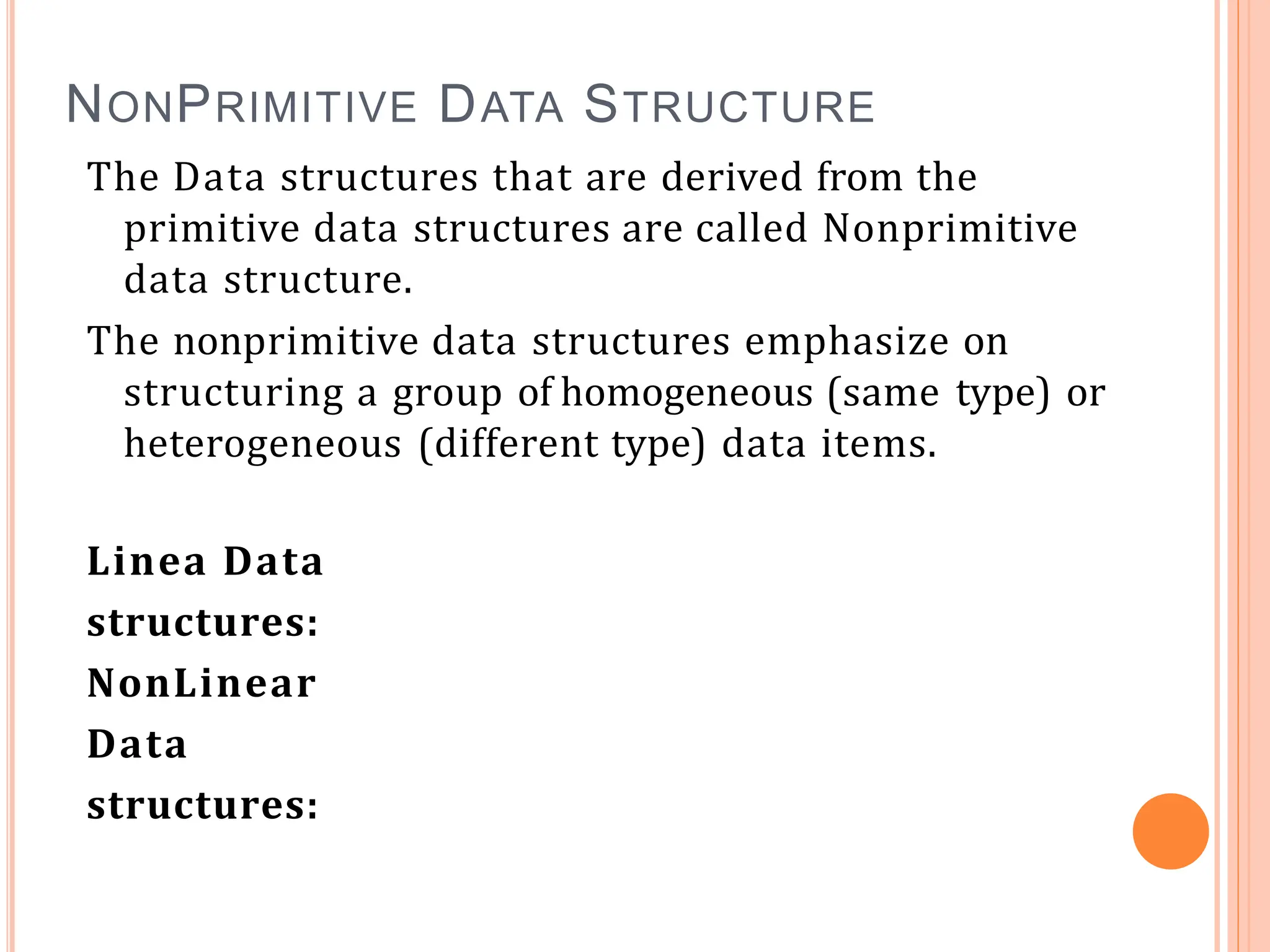 NONPRIMITIVE DATA STRUCTURE
The Data structures that are derived from the
primitive data structures are called Nonprimitive
data structure.
The nonprimitive data structures emphasize on
structuring a group of homogeneous (same type) or
heterogeneous (different type) data items.
Linea Data
structures:
NonLinear
Data
structures:
 