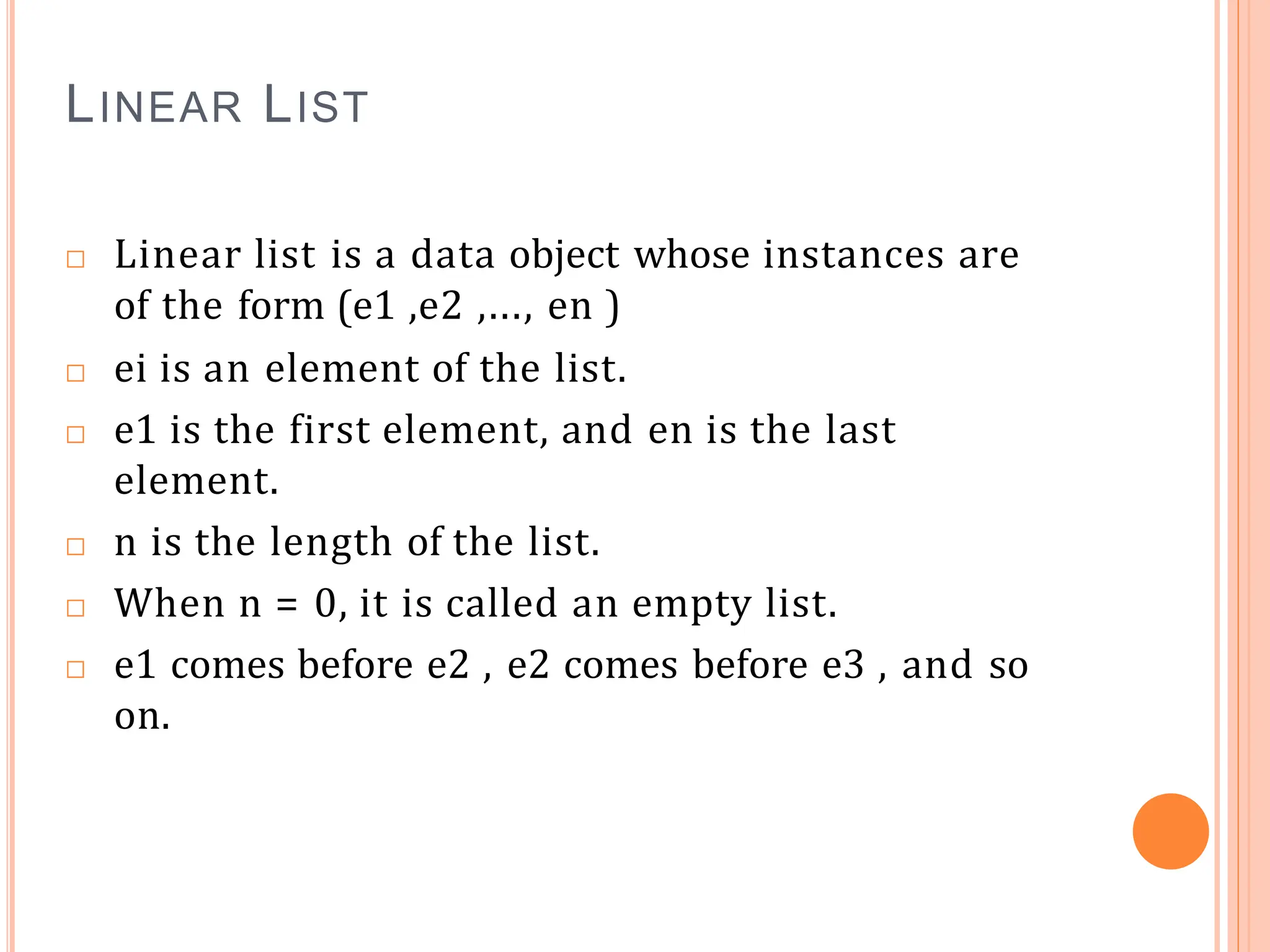 LINEAR LIST
□ Linear list is a data object whose instances are
of the form (e1 ,e2 ,..., en )
□ ei is an element of the list.
□ e1 is the first element, and en is the last
element.
□ n is the length of the list.
□ When n = 0, it is called an empty list.
□ e1 comes before e2 , e2 comes before e3 , and so
on.
 