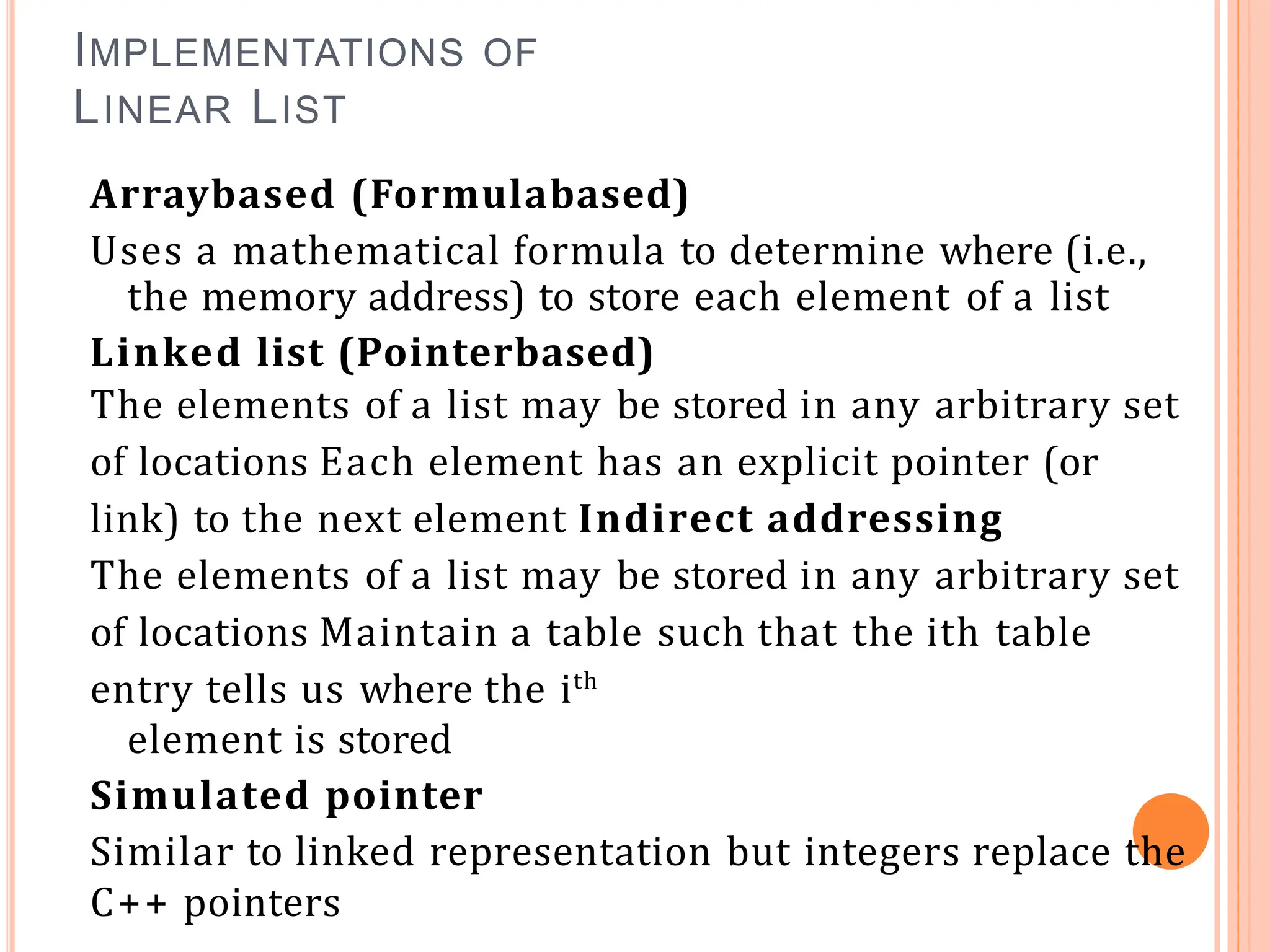 IMPLEMENTATIONS OF
LINEAR LIST
Arraybased (Formulabased)
Uses a mathematical formula to determine where (i.e.,
the memory address) to store each element of a list
Linked list (Pointerbased)
The elements of a list may be stored in any arbitrary set
of locations Each element has an explicit pointer (or
link) to the next element Indirect addressing
The elements of a list may be stored in any arbitrary set
of locations Maintain a table such that the ith table
entry tells us where the ith
element is stored
Simulated pointer
Similar to linked representation but integers replace the
C++ pointers
 