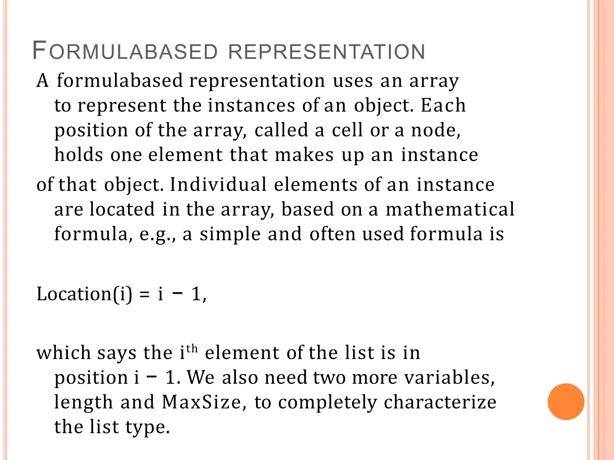 FORMULABASED REPRESENTATION
A formulabased representation uses an array
to represent the instances of an object. Each
position of the array, called a cell or a node,
holds one element that makes up an instance
of that object. Individual elements of an instance
are located in the array, based on a mathematical
formula, e.g., a simple and often used formula is
Location(i) = i − 1,
which says the ith
element of the list is in
position i − 1. We also need two more variables,
length and MaxSize, to completely characterize
the list type.
 