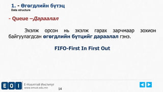 1. - Өгөгдлийн бүтэц 
Data structure 
- Queue –Дараалал 
Эхэлж орсон нь эхэлж гарах зарчмаар зохион 
байгуулагдсан өгөгдлийн бүтцийг дараалал гэнэ. 
Е-Нээлттэй Институт 
www.emust.edu.mn 
FIFO-First In First Out 
14 
 