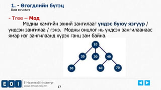1. - Өгөгдлийн бүтэц 
Data structure 
- Tree – Moд 
Модны хамгийн эхний зангилааг үндэс буюу язгуур / 
үндсэн зангилаа / гэнэ. Модны онцлог нь үндсэн зангилаанаас 
ямар нэг зангилаанд хүрэх ганц зам байна. 
Е-Нээлттэй Институт 
www.emust.edu.mn 
17 
 