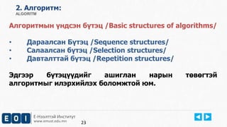 2. Aлгоритм: 
ALGORITM 
Алгоритмын үндсэн бүтэц /Basic structures of algorithms/ 
• Дараалсан Бүтэц /Sequence structures/ 
• Салаалсан бүтэц /Selection structures/ 
• Давталттай бүтэц /Repetition structures/ 
Эдгээр бүтэцүүдийг ашиглан нарын төвөгтэй 
алгоритмыг илэрхийлэх боломжтой юм. 
Е-Нээлттэй Институт 
www.emust.edu.mn 
23 
 