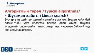 2. Aлгоритм: 
ALGORITM 
Алгоритмын төрөл /Typical algorithms/ 
- Шугаман хайлт. /Linear search/ 
Энэ арга нь хайлтын хамгийн энгийн арга юм. Зөвхөн хайж буй 
элементийн утга мэдэгдэх бөгөөд олон хайлт явуулах 
өгөгдлийн олонлогийн талаар ямар нэг мэдээлэл байхгүй үед 
энэ аргыг ашиглана. 
Е-Нээлттэй Институт 
www.emust.edu.mn 
27 
 