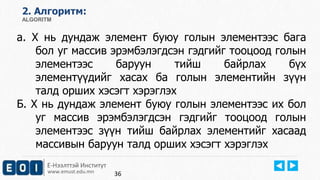 2. Aлгоритм: 
ALGORITM 
а. Х нь дундаж элемент буюу голын элементээс бага 
бол уг массив эрэмбэлэгдсэн гэдгийг тооцоод голын 
элементээс баруун тийш байрлах бүх 
элементүүдийг хасах ба голын элементийн зүүн 
талд орших хэсэгт хэрэглэх 
Б. Х нь дундаж элемент буюу голын элементээс их бол 
уг массив эрэмбэлэгдсэн гэдгийг тооцоод голын 
элементээс зүүн тийш байрлах элементийг хасаад 
массивын баруун талд орших хэсэгт хэрэглэх 
Е-Нээлттэй Институт 
www.emust.edu.mn 
36 
 