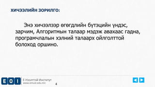 ХИЧЭЭЛИЙН ЗОРИЛГО: 
Энэ хичээлээр өгөгдлийн бүтэцийн үндэс, 
зарчим, Алгоритмын талаар мэдэж авахаас гадна, 
програмчлалын хэлний талаарх ойлголттой 
болоход оршино. 
Е-Нээлттэй Институт 
www.emust.edu.mn 
4 
 